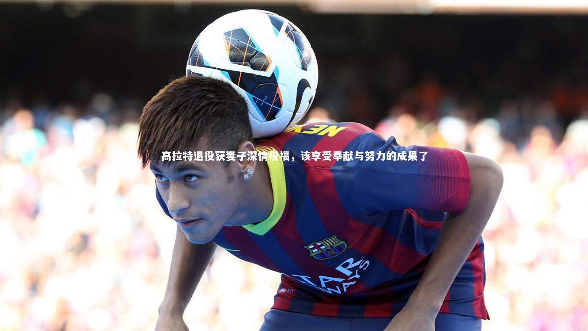 高拉特退役获妻子深情祝福，该享受奉献与努力的成果了