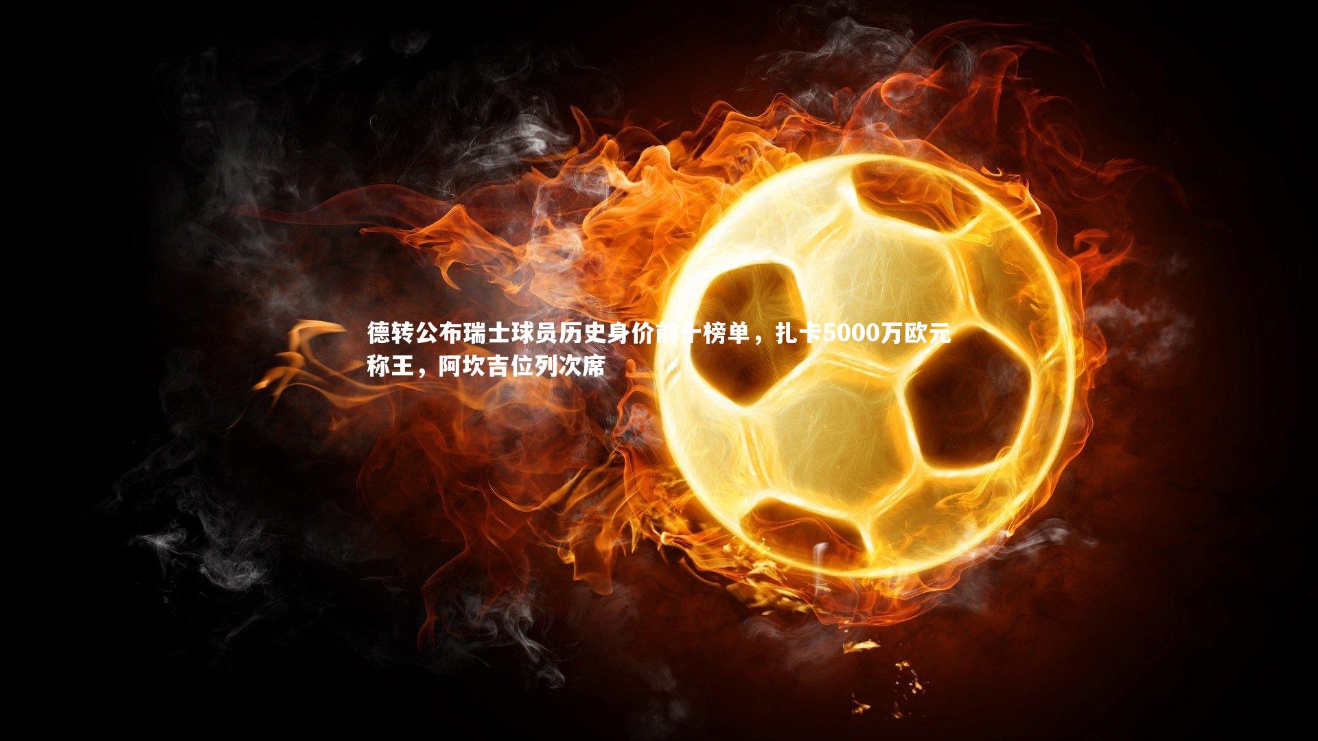 德转公布瑞士球员历史身价前十榜单，扎卡5000万欧元称王，阿坎吉位列次席
